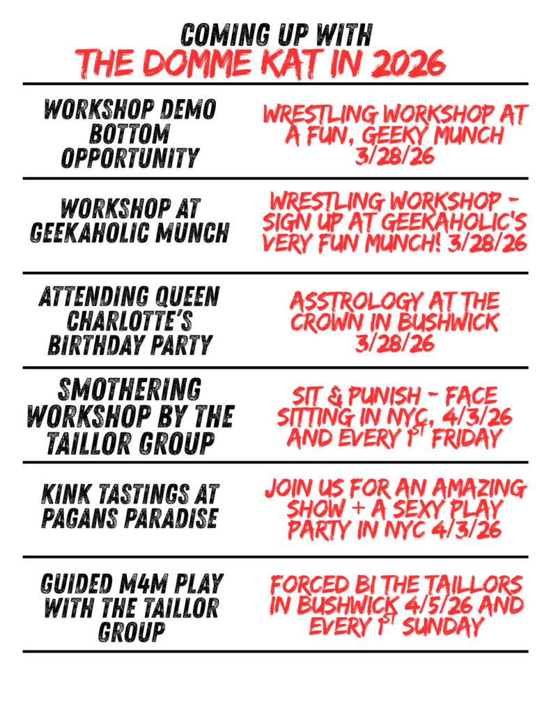 Flyer with a white background and bold black and red text titled “Coming Up with The Domme Kat in 2026.” The layout is divided into horizontal sections with black headings on the left and red details on the right.

Listings include:

“Workshops by The Taillor Group” with “Drip (Wax Play) & Pegging (Peg Fest) in Brooklyn 3/23/26.”
“Surrender (Wrestling & Kink Play Party +)” with “Impact Edition! 3/27/26 Tickets are going fast!”
“Workshop Demo Bottom Opportunity” with “Wrestling workshop at a fun, geeky munch 3/28/26.”
“Workshop at Geekaholic Munch” with “Wrestling workshop – sign up at Geekaholic’s very fun munch! 3/28/26.”
“Attending Queen Charlotte’s Birthday Party” with “Astrology at The Crown in Bushwick 3/28/26.”
“Smothering Workshop by The Taillor Group” with “Sit & Punish – face sitting in NYC, 4/3/26 and every 1st Friday.”

The design uses a mix of bold, distressed-style fonts, with red text emphasizing event details and dates.