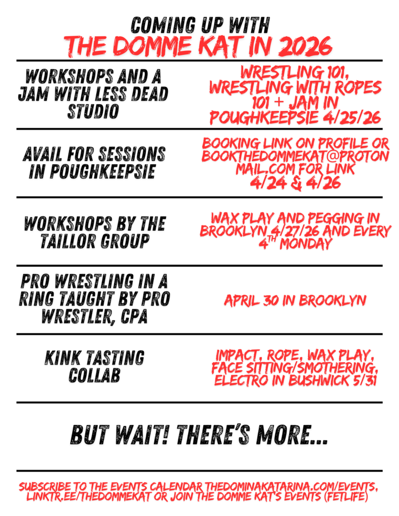 Flyer with a white background and bold black and red distressed text reads, “Coming Up with The Domme Kat in 2026,” divided into horizontal sections by black lines. Each black heading pairs with red details:

“Sapphic speed dating collab with Shemagick — Flirt, then wrestle in NYC 4/23/26.”
“Workshops and a jam with Less Dead Studio — Wrestling 101, Wrestling with Ropes 101 + jam in Poughkeepsie 4/25/26.”
“Avail for sessions in Poughkeepsie — Booking link on profile or bookthedommekat@protonmail.com
for link 4/24 & 4/26.”
“Workshops by The Taillor Group — Wax play and pegging in Brooklyn 4/27/26 and every 4th Monday.”
“Kink tasting collab — Impact, rope, wax play, face sitting/smothering, electro in Bushwick 5/31.”

Bottom section reads, “But wait! There’s more…” followed by: “Subscribe to my events calendar (link on my profile), LinkTree (thedommekat) or join The Domme Kat’s events (Fetlife).”