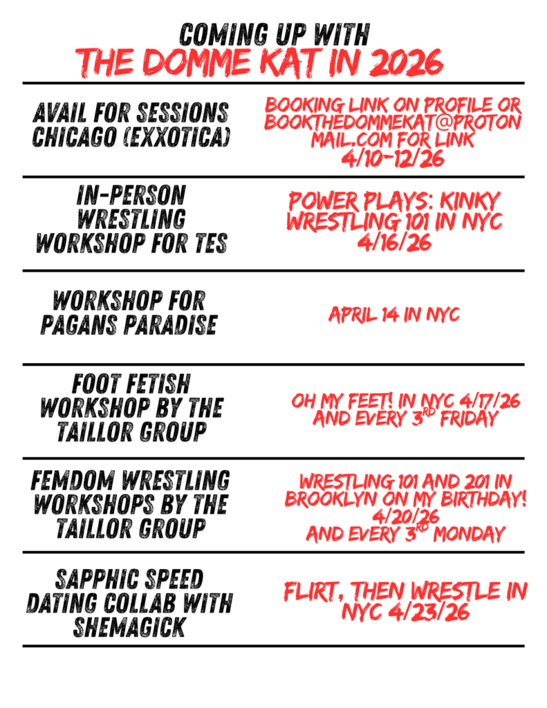 Flyer with a white background and bold black and red text reads, “Coming Up with The Domme Kat in 2026.” The layout is divided into horizontal sections with black divider lines.

Left side (in black text) lists offerings:

Kink tastings at Pagans Paradise
Guided M4M play with The Taillor Group
Available for sessions Chicago (Exxxotica)
In-person wrestling workshop for TES
Foot fetish workshop by The Taillor Group
FemDom wrestling workshops by The Taillor Group

Right side (in red text) provides corresponding details:

“Join us for an amazing show + a sexy play party in NYC 4/3/26”
“Forced bi The Taillors in Bushwick 4/5/26 and every 1st Sunday”
“Booking link on profile or bookthedommekat@protonmail.com
for link 4/10–12/26”
“Power Plays: Kinky Wrestling 101 in NYC 4/16/26”
“Oh My Feet! in NYC 4/17/26 and every 3rd Friday”
“Wrestling 101 and 201 in Brooklyn on my birthday! 4/20/26 and every 3rd Monday”

Design uses distressed, bold fonts with red text emphasizing dates and event titles.