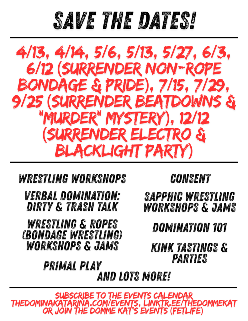 Flyer with a light gray background and bold black and red text titled “Save the Dates!” at the top.

Centered in large red text is a list of 2026 dates:
“4/13, 4/14, 5/6, 5/13, 5/27, 6/3, 6/12 (Surrender Non-Rope Bondage & Pride), 7/15, 7/29, 9/25 (Surrender Beatdowns & ‘Murder’ Mystery), 12/12 (Surrender Electro & Blacklight Party).”

Below, in two black text columns, are offerings:
Left column:

* Wrestling Workshops
* Verbal Domination: Dirty & Trash Talk
* Wrestling & Ropes (Bondage Wrestling) Workshops & Jams
* Primal Play

Right column:

* Consent
* Sapphic Wrestling Workshops & Jams
* Domination 101
* Kink Tastings & Parties

Centered beneath the columns reads “And lots more!”

At the bottom in red text:
“Subscribe to the events calendar thedominakatarina.com/events, linktr.ee/thedommekat or join The Domme Kat’s Events (FetLife).”

Design uses bold, distressed-style fonts with red highlighting key dates and event names.
