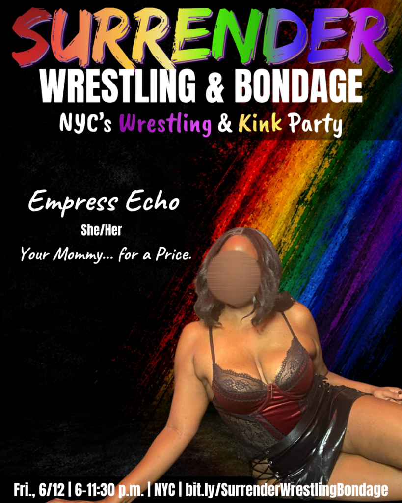 A promotional poster for Pride-themed event "Surrender Wrestling & Bondage." Background is black with a bold diagonal rainbow paint-streak design on the right side. At the top, SURRENDER appears in large multicolored brush-style lettering, followed by WRESTLING & BONDAGE in bold white text. Under that it reads: NYC's Wrestling & Kink Party, with Wrestling and Kink highlighted in colorful text.
Empress Echo sits on the floor against the rainbow backdrop, wearing a deep red lace bodysuit and black vinyl skirt with lace-up detail. She has shoulder-length dark wavy hair. Her face is blurred for privacy.
Text beside her:

Empress Echo
She/Her
Your Mommy... for a Price.

Bottom banner reads: Fri., 6/12 | 6–11:30 p.m. | NYC | bit dot ly forward slash SurrenderWrestlingBondage