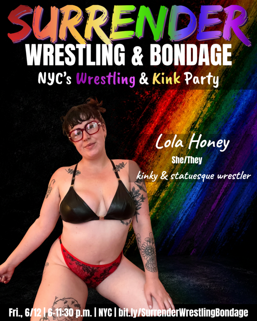 A promotional poster for Pride-themed event "Surrender Wrestling & Bondage." Background is black with a bold diagonal rainbow paint-streak design on the right side. At the top, SURRENDER appears in large multicolored brush-style lettering, followed by WRESTLING & BONDAGE in bold white text. Under that it reads: NYC's Wrestling & Kink Party, with Wrestling and Kink highlighted in colorful text.

Lola Honey stands against the rainbow backdrop wearing a black faux leather triangle bikini top and red lace underwear. She has dark hair pulled up, red cat-eye glasses and a septum piercing, with floral and illustrative tattoos visible on both arms and legs. She smiles warmly at the camera.

Text beside her:
Lola Honey
She/They
kinky & statuesque wrestler

Bottom banner reads: Fri., 6/12 | 6–11:30 p.m. | NYC | bit dot ly forward slash SurrenderWrestlingBondage