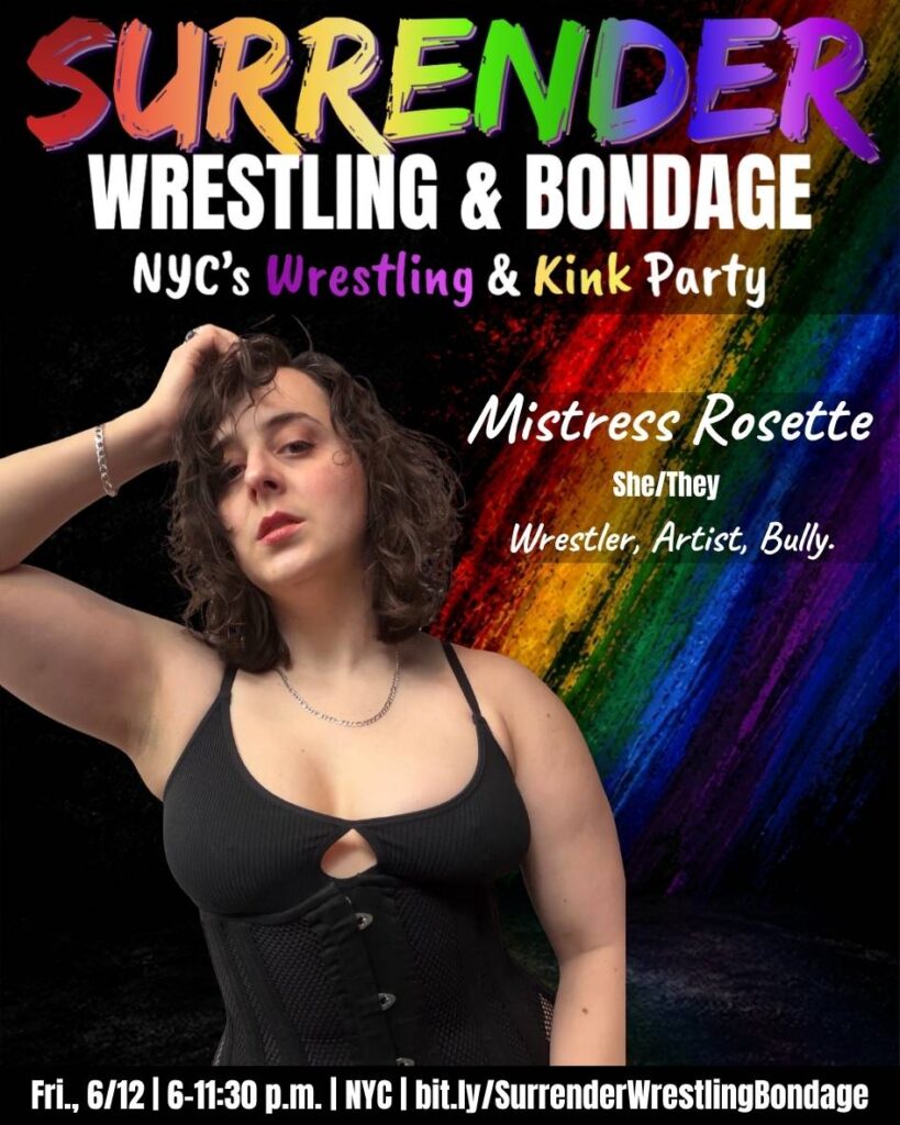 A promotional poster for Pride-themed event “Surrender Wrestling & Bondage.” Background is black with a bold diagonal rainbow paint-streak design on the right side.

At the top, SURRENDER appears in large, multicolored brush-style lettering, followed by WRESTLING & BONDAGE in bold white text. Under that, it reads: NYC’s Wrestling & Kink Party, with Wrestling & Kink highlighted in colorful text.

Mistress Rosette poses against the rainbow backdrop. They have short, curly brown hair and are wearing a black corset-style top, a thin necklace and a bracelet. Their hand is in their hair as they rest their head against it, and they are looking directly at the camera with a confident, slightly serious expression.

Text beside them:
* Mistress Rosette
* She/They
* Wrestler, Artist, Bully.