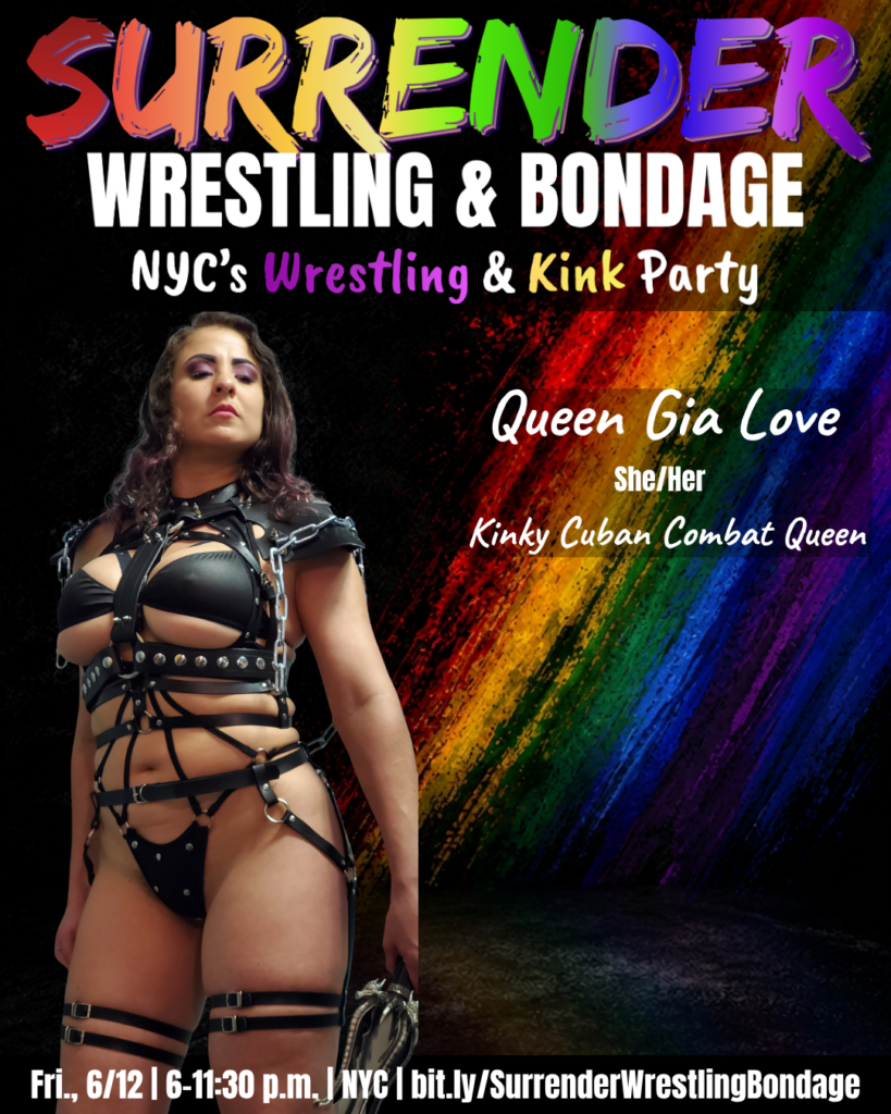 A promotional poster for Pride-themed event "Surrender Wrestling & Bondage." Background is black with a bold diagonal rainbow paint-streak design on the right side. At the top, SURRENDER appears in large multicolored brush-style lettering, followed by WRESTLING & BONDAGE in bold white text. Under that it reads: NYC's Wrestling & Kink Party, with Wrestling and Kink highlighted in colorful text.
Queen Gia Love stands on the left side of the image wearing an elaborate black leather harness bodysuit with chains, studs and strapping details, and bold purple eye makeup. She has long dark wavy hair and looks directly at the camera with a cool, commanding expression.
Text beside her:

Queen Gia Love
She/Her
Kinky Cuban Combat Queen

Bottom banner reads: Fri., 6/12 | 6–11:30 p.m. | NYC | bit.ly/SurrenderWrestlingBondage